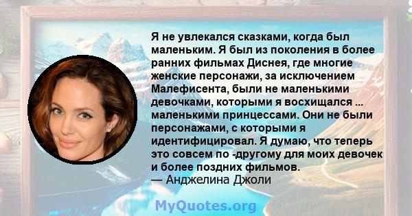 Я не увлекался сказками, когда был маленьким. Я был из поколения в более ранних фильмах Диснея, где многие женские персонажи, за исключением Малефисента, были не маленькими девочками, которыми я восхищался ...