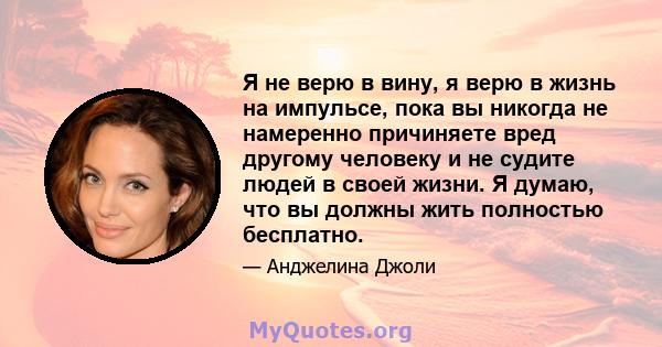 Я не верю в вину, я верю в жизнь на импульсе, пока вы никогда не намеренно причиняете вред другому человеку и не судите людей в своей жизни. Я думаю, что вы должны жить полностью бесплатно.