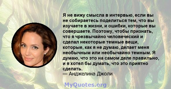 Я не вижу смысла в интервью, если вы не собираетесь поделиться тем, что вы изучаете в жизни, и ошибки, которые вы совершаете. Поэтому, чтобы признать, что я чрезвычайно человеческий и сделал некоторые темные вещи,