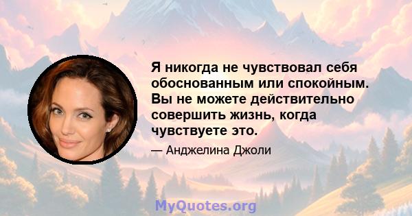 Я никогда не чувствовал себя обоснованным или спокойным. Вы не можете действительно совершить жизнь, когда чувствуете это.