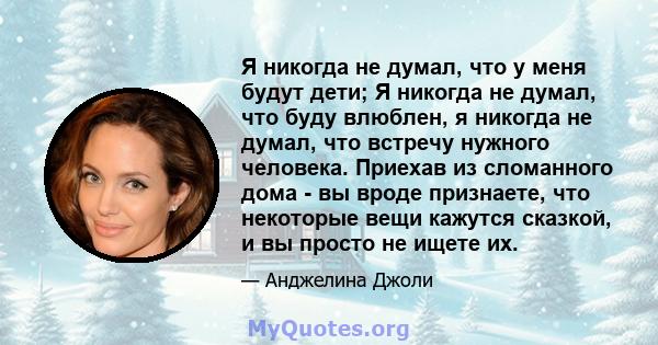 Я никогда не думал, что у меня будут дети; Я никогда не думал, что буду влюблен, я никогда не думал, что встречу нужного человека. Приехав из сломанного дома - вы вроде признаете, что некоторые вещи кажутся сказкой, и