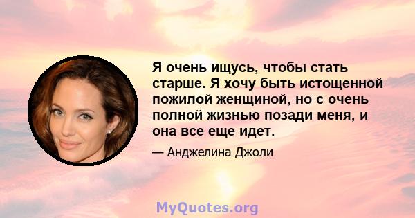 Я очень ищусь, чтобы стать старше. Я хочу быть истощенной пожилой женщиной, но с очень полной жизнью позади меня, и она все еще идет.