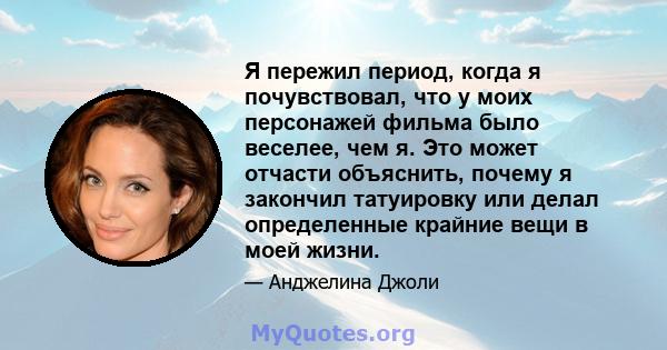 Я пережил период, когда я почувствовал, что у моих персонажей фильма было веселее, чем я. Это может отчасти объяснить, почему я закончил татуировку или делал определенные крайние вещи в моей жизни.