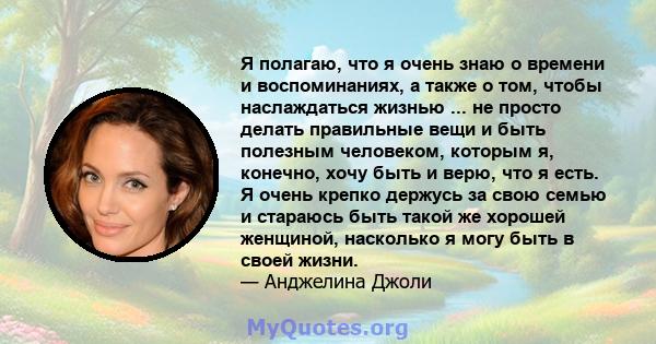 Я полагаю, что я очень знаю о времени и воспоминаниях, а также о том, чтобы наслаждаться жизнью ... не просто делать правильные вещи и быть полезным человеком, которым я, конечно, хочу быть и верю, что я есть. Я очень