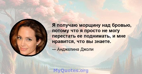 Я получаю морщину над бровью, потому что я просто не могу перестать ее поднимать, и мне нравится, что вы знаете.