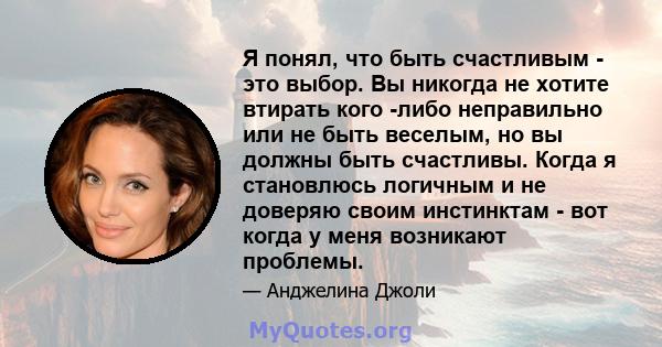 Я понял, что быть счастливым - это выбор. Вы никогда не хотите втирать кого -либо неправильно или не быть веселым, но вы должны быть счастливы. Когда я становлюсь логичным и не доверяю своим инстинктам - вот когда у