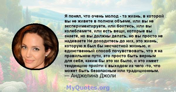 Я понял, что очень молод - та жизнь, в которой вы не живете в полном объеме, или вы не экспериментируете, или боитесь, или вы колеблемете, или есть вещи, которые вы знаете, но вы должны делать, но вы просто не надеваете 