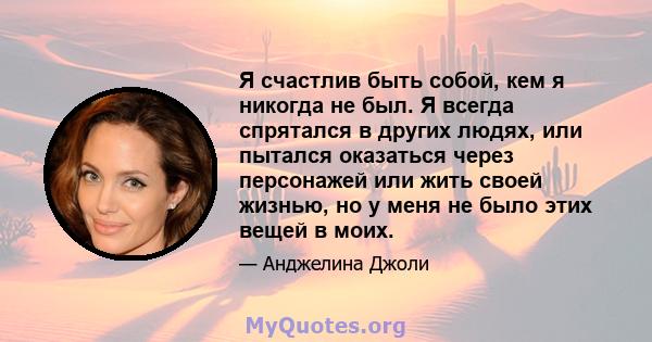 Я счастлив быть собой, кем я никогда не был. Я всегда спрятался в других людях, или пытался оказаться через персонажей или жить своей жизнью, но у меня не было этих вещей в моих.