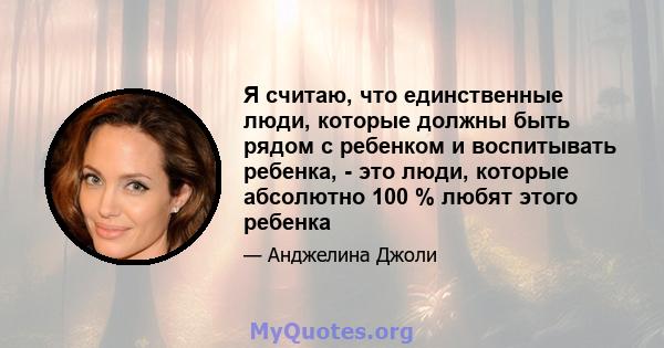 Я считаю, что единственные люди, которые должны быть рядом с ребенком и воспитывать ребенка, - это люди, которые абсолютно 100 % любят этого ребенка