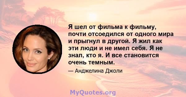 Я шел от фильма к фильму, почти отсоедился от одного мира и прыгнул в другой. Я жил как эти люди и не имел себя. Я не знал, кто я. И все становится очень темным.