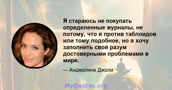 Я стараюсь не покупать определенные журналы, не потому, что я против таблоидов или тому подобное, но я хочу заполнить свой разум достоверными проблемами в мире.