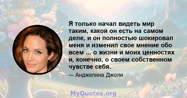 Я только начал видеть мир таким, какой он есть на самом деле, и он полностью шокировал меня и изменил свое мнение обо всем ... о жизни и моих ценностях и, конечно, о своем собственном чувстве себя.