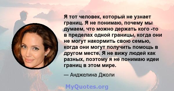 Я тот человек, который не узнает границ. Я не понимаю, почему мы думаем, что можно держать кого -то в пределах одной границы, когда они не могут накормить свою семью, когда они могут получить помощь в другом месте. Я не 