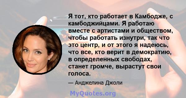 Я тот, кто работает в Камбодже, с камбоджийцами. Я работаю вместе с артистами и обществом, чтобы работать изнутри, так что это центр, и от этого я надеюсь, что все, кто верит в демократию, в определенных свободах,