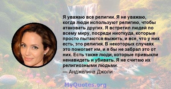 Я уважаю все религии. Я не уважаю, когда люди используют религию, чтобы атаковать других. Я встретил людей по всему миру, посреди ниоткуда, которые просто пытаются выжить, и все, что у них есть, это религия. В некоторых 