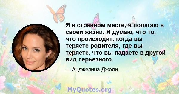 Я в странном месте, я полагаю в своей жизни. Я думаю, что то, что происходит, когда вы теряете родителя, где вы теряете, что вы падаете в другой вид серьезного.