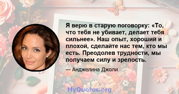 Я верю в старую поговорку: «То, что тебя не убивает, делает тебя сильнее». Наш опыт, хороший и плохой, сделайте нас тем, кто мы есть. Преодолев трудности, мы получаем силу и зрелость.