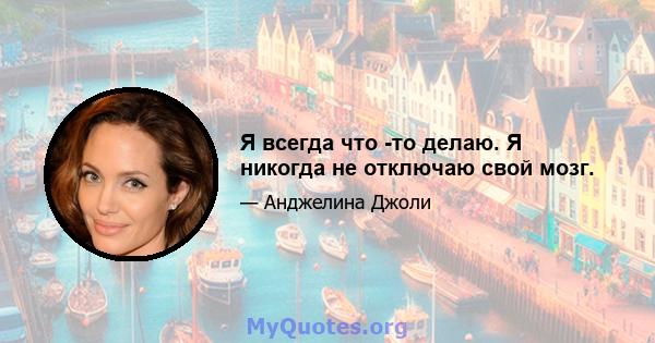 Я всегда что -то делаю. Я никогда не отключаю свой мозг.