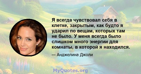 Я всегда чувствовал себя в клетке, закрытым, как будто я ударил по вещам, которых там не было. У меня всегда было слишком много энергии для комнаты, в которой я находился.