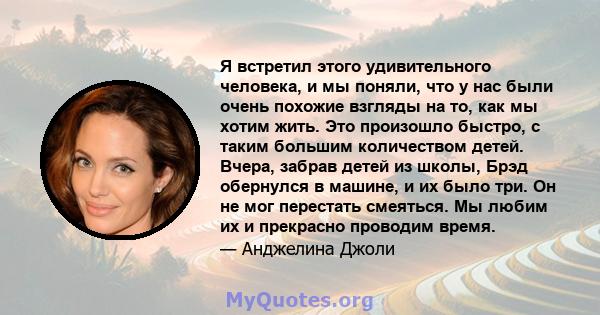 Я встретил этого удивительного человека, и мы поняли, что у нас были очень похожие взгляды на то, как мы хотим жить. Это произошло быстро, с таким большим количеством детей. Вчера, забрав детей из школы, Брэд обернулся