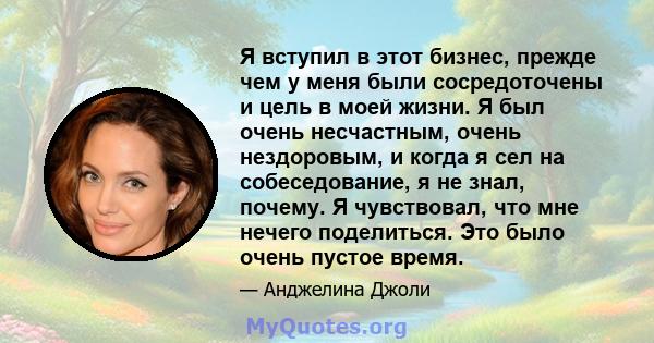 Я вступил в этот бизнес, прежде чем у меня были сосредоточены и цель в моей жизни. Я был очень несчастным, очень нездоровым, и когда я сел на собеседование, я не знал, почему. Я чувствовал, что мне нечего поделиться.