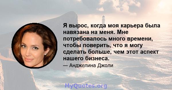 Я вырос, когда моя карьера была навязана на меня. Мне потребовалось много времени, чтобы поверить, что я могу сделать больше, чем этот аспект нашего бизнеса.