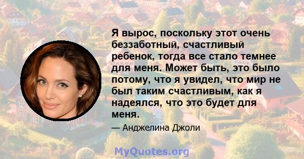 Я вырос, поскольку этот очень беззаботный, счастливый ребенок, тогда все стало темнее для меня. Может быть, это было потому, что я увидел, что мир не был таким счастливым, как я надеялся, что это будет для меня.