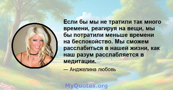 Если бы мы не тратили так много времени, реагируя на вещи, мы бы потратили меньше времени на беспокойство. Мы сможем расслабиться в нашей жизни, как наш разум расслабляется в медитации.