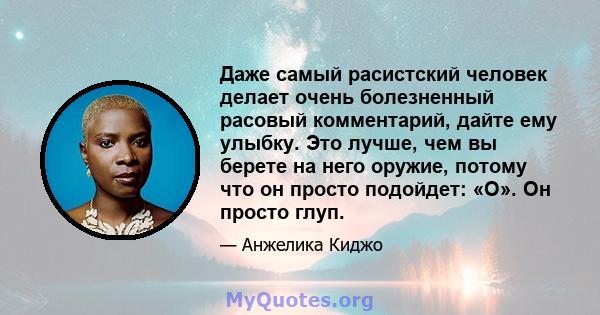 Даже самый расистский человек делает очень болезненный расовый комментарий, дайте ему улыбку. Это лучше, чем вы берете на него оружие, потому что он просто подойдет: «О». Он просто глуп.