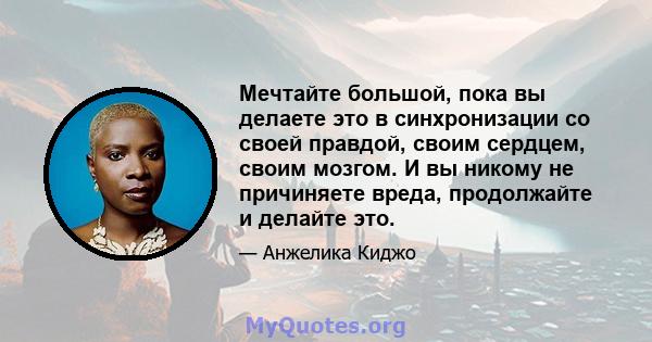 Мечтайте большой, пока вы делаете это в синхронизации со своей правдой, своим сердцем, своим мозгом. И вы никому не причиняете вреда, продолжайте и делайте это.