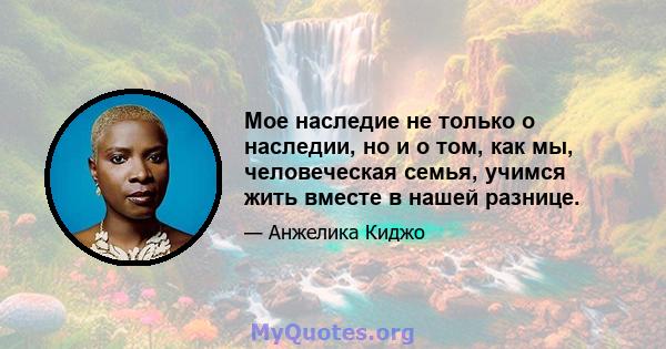 Мое наследие не только о наследии, но и о том, как мы, человеческая семья, учимся жить вместе в нашей разнице.