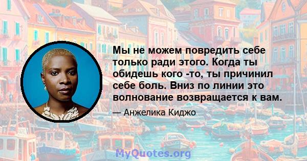 Мы не можем повредить себе только ради этого. Когда ты обидешь кого -то, ты причинил себе боль. Вниз по линии это волнование возвращается к вам.