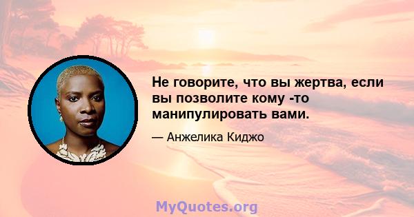 Не говорите, что вы жертва, если вы позволите кому -то манипулировать вами.