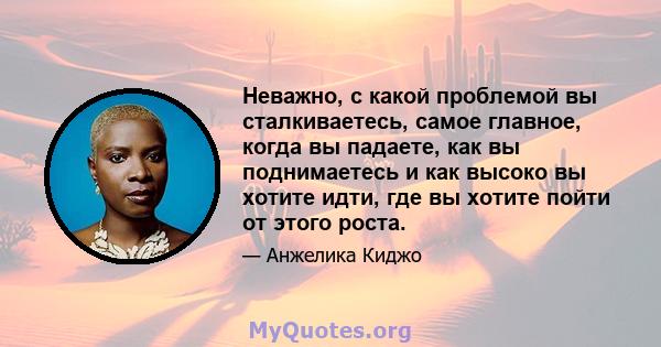 Неважно, с какой проблемой вы сталкиваетесь, самое главное, когда вы падаете, как вы поднимаетесь и как высоко вы хотите идти, где вы хотите пойти от этого роста.