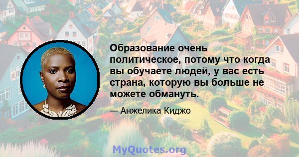 Образование очень политическое, потому что когда вы обучаете людей, у вас есть страна, которую вы больше не можете обмануть.