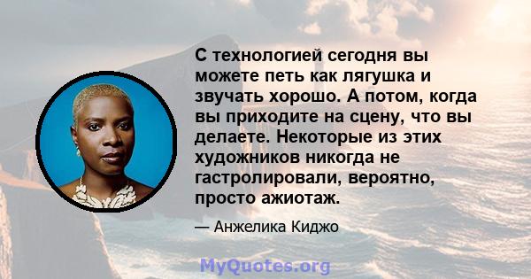 С технологией сегодня вы можете петь как лягушка и звучать хорошо. А потом, когда вы приходите на сцену, что вы делаете. Некоторые из этих художников никогда не гастролировали, вероятно, просто ажиотаж.