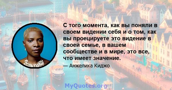 С того момента, как вы поняли в своем видении себя и о том, как вы проецируете это видение в своей семье, в вашем сообществе и в мире, это все, что имеет значение.