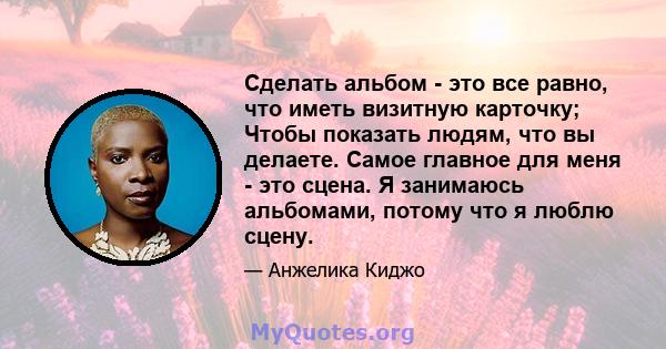 Сделать альбом - это все равно, что иметь визитную карточку; Чтобы показать людям, что вы делаете. Самое главное для меня - это сцена. Я занимаюсь альбомами, потому что я люблю сцену.