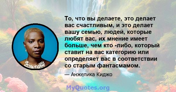 То, что вы делаете, это делает вас счастливым, и это делает вашу семью, людей, которые любят вас, их мнение имеет больше, чем кто -либо, который ставит на вас категорию или определяет вас в соответствии со старым