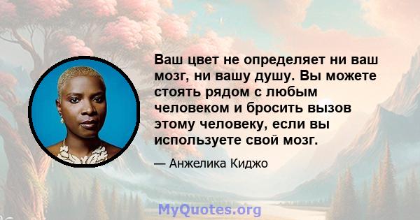 Ваш цвет не определяет ни ваш мозг, ни вашу душу. Вы можете стоять рядом с любым человеком и бросить вызов этому человеку, если вы используете свой мозг.