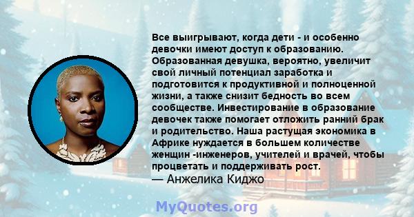 Все выигрывают, когда дети - и особенно девочки имеют доступ к образованию. Образованная девушка, вероятно, увеличит свой личный потенциал заработка и подготовится к продуктивной и полноценной жизни, а также снизит