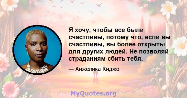 Я хочу, чтобы все были счастливы, потому что, если вы счастливы, вы более открыты для других людей. Не позволяй страданиям сбить тебя.