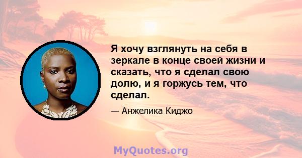 Я хочу взглянуть на себя в зеркале в конце своей жизни и сказать, что я сделал свою долю, и я горжусь тем, что сделал.