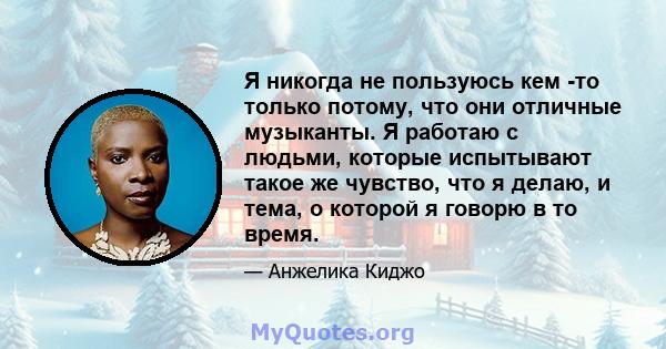 Я никогда не пользуюсь кем -то только потому, что они отличные музыканты. Я работаю с людьми, которые испытывают такое же чувство, что я делаю, и тема, о которой я говорю в то время.