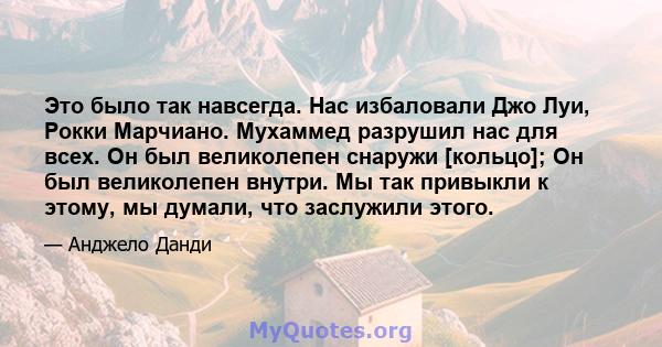 Это было так навсегда. Нас избаловали Джо Луи, Рокки Марчиано. Мухаммед разрушил нас для всех. Он был великолепен снаружи [кольцо]; Он был великолепен внутри. Мы так привыкли к этому, мы думали, что заслужили этого.