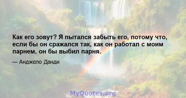 Как его зовут? Я пытался забыть его, потому что, если бы он сражался так, как он работал с моим парнем, он бы выбил парня.