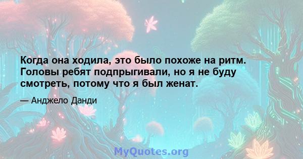 Когда она ходила, это было похоже на ритм. Головы ребят подпрыгивали, но я не буду смотреть, потому что я был женат.