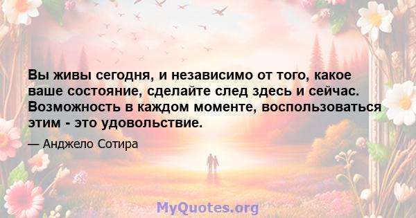 Вы живы сегодня, и независимо от того, какое ваше состояние, сделайте след здесь и сейчас. Возможность в каждом моменте, воспользоваться этим - это удовольствие.