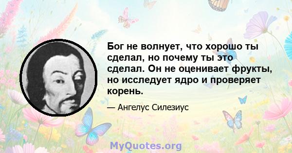 Бог не волнует, что хорошо ты сделал, но почему ты это сделал. Он не оценивает фрукты, но исследует ядро ​​и проверяет корень.