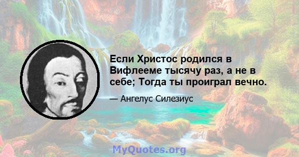 Если Христос родился в Вифлееме тысячу раз, а не в себе; Тогда ты проиграл вечно.